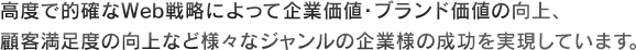 高度で的確なWeb戦略によって企業価値・ブランド価値の向上、顧客満足度の向上など様々なジャンルの企業様の成功を実現しています。